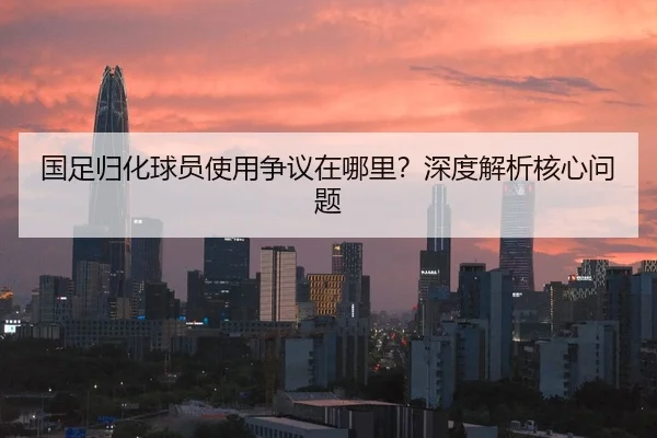 国足归化球员使用争议在哪里？深度解析核心问题