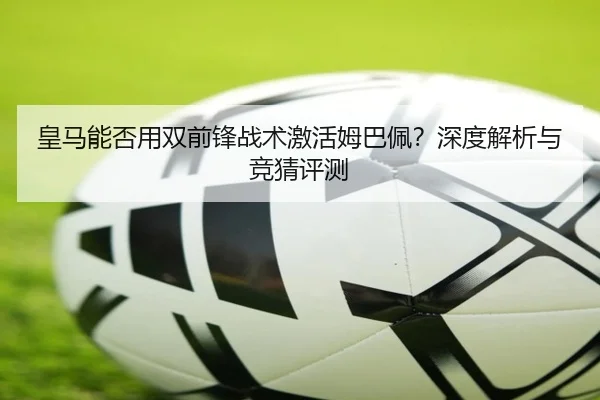 皇马能否用双前锋战术激活姆巴佩？深度解析与竞猜评测