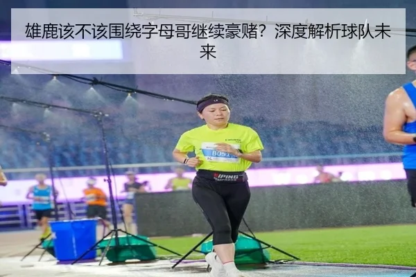 雄鹿该不该围绕字母哥继续豪赌？深度解析球队未来